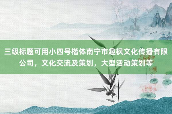三级标题可用小四号楷体南宁市趣枫文化传播有限公司，文化交流及策划，大型活动策划等