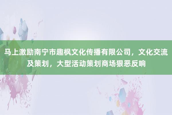 马上激励南宁市趣枫文化传播有限公司，文化交流及策划，大型活动策划商场狠恶反响