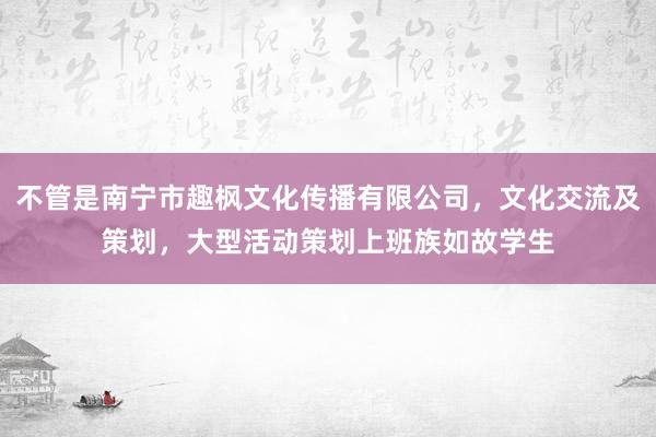 不管是南宁市趣枫文化传播有限公司，文化交流及策划，大型活动策划上班族如故学生