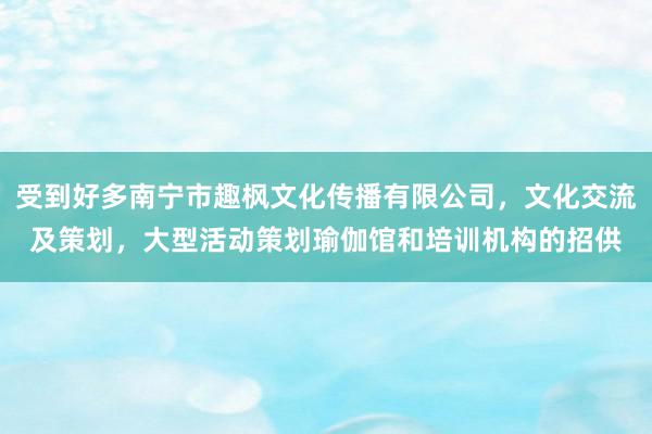 受到好多南宁市趣枫文化传播有限公司,文化交流及策划,大型活动策划瑜伽馆和培训机构的招供