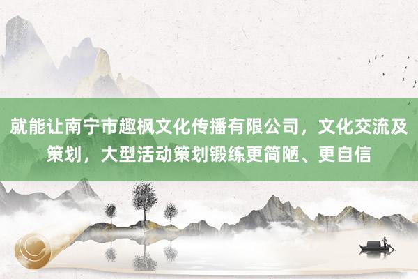 就能让南宁市趣枫文化传播有限公司,文化交流及策划,大型活动策划锻练更简陋、更自信